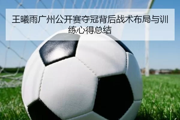 王曦雨广州公开赛夺冠背后战术布局与训练心得总结